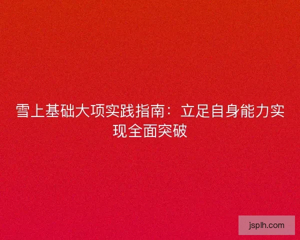 雪上基础大项实践指南：立足自身能力实现全面突破