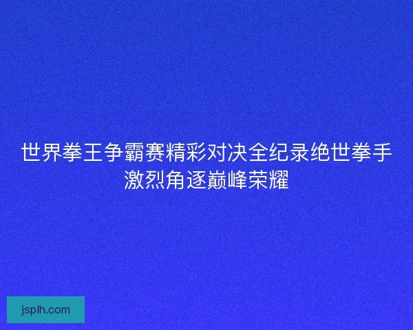 世界拳王争霸赛精彩对决全纪录绝世拳手激烈角逐巅峰荣耀