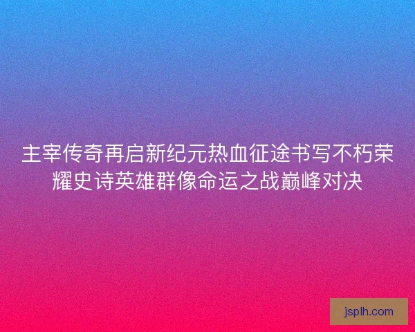 主宰传奇再启新纪元热血征途书写不朽荣耀史诗英雄群像命运之战巅峰对决