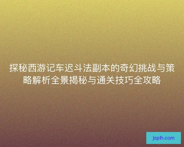 探秘西游记车迟斗法副本的奇幻挑战与策略解析全景揭秘与通关技巧全攻略