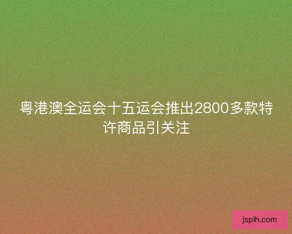 粤港澳全运会十五运会推出2800多款特许商品引关注
