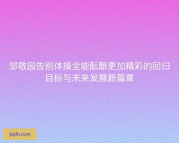 邹敬园告别体操全能酝酿更加精彩的回归目标与未来发展新篇章